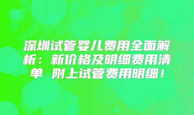 深圳试管婴儿费用全面解析：新价格及明细费用清单 附上试管费用明细！