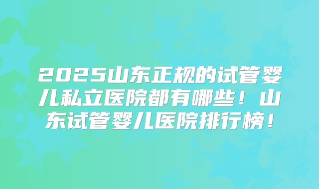 2025山东正规的试管婴儿私立医院都有哪些！山东试管婴儿医院排行榜！