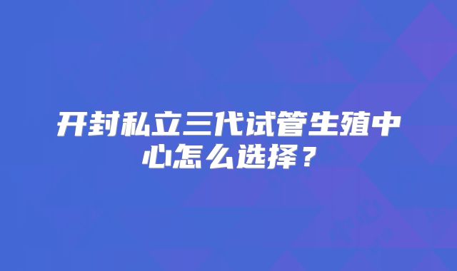 开封私立三代试管生殖中心怎么选择？