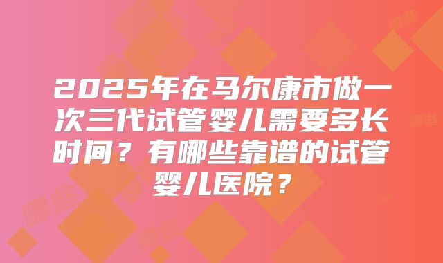 2025年在马尔康市做一次三代试管婴儿需要多长时间？有哪些靠谱的试管婴儿医院？