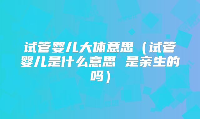 试管婴儿大体意思（试管婴儿是什么意思 是亲生的吗）
