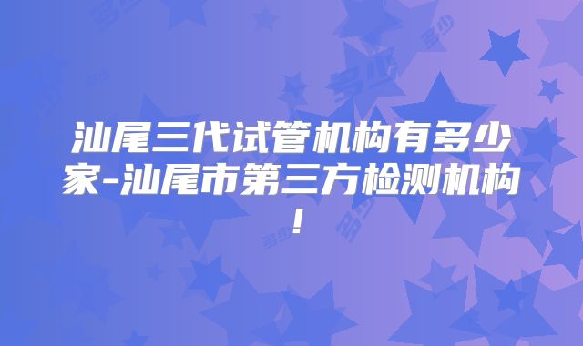 汕尾三代试管机构有多少家-汕尾市第三方检测机构!