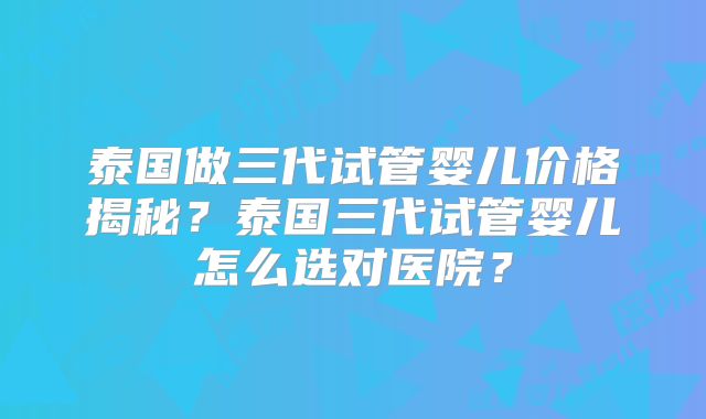 泰国做三代试管婴儿价格揭秘？泰国三代试管婴儿怎么选对医院？