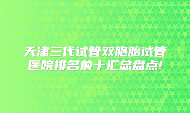 天津三代试管双胞胎试管医院排名前十汇总盘点!