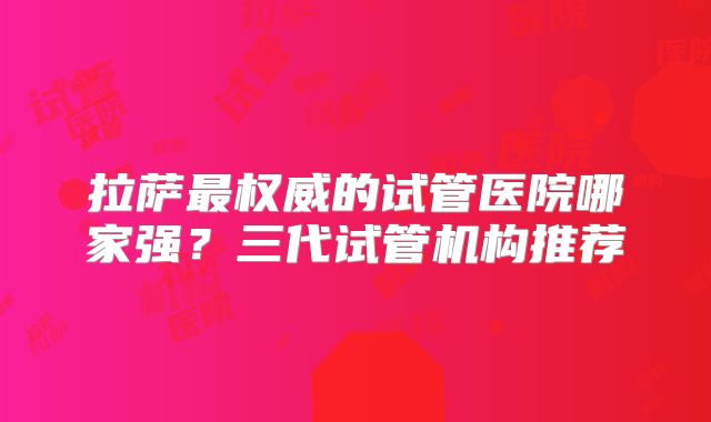 拉萨最权威的试管医院哪家强？三代试管机构推荐