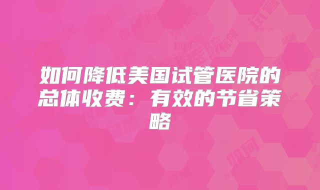 如何降低美国试管医院的总体收费：有效的节省策略