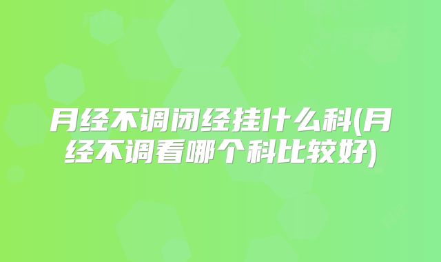 月经不调闭经挂什么科(月经不调看哪个科比较好)