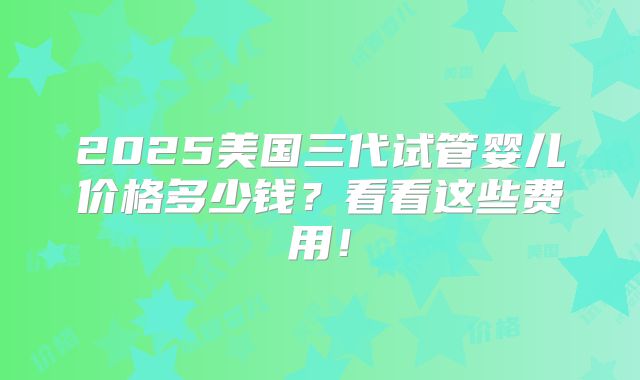 2025美国三代试管婴儿价格多少钱？看看这些费用！