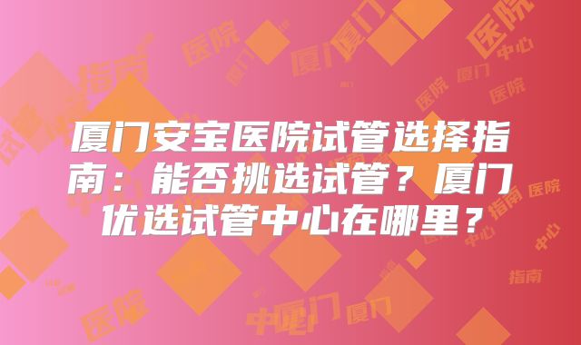 厦门安宝医院试管选择指南:能否挑选试管?厦门优选试管中心在哪里?