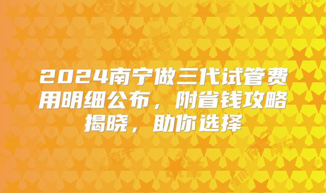 2024南宁做三代试管费用明细公布，附省钱攻略揭晓，助你选择