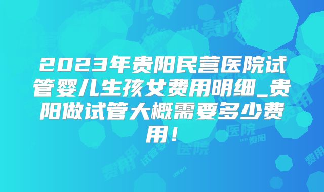 2023年贵阳民营医院试管婴儿生孩女费用明细_贵阳做试管大概需要多少费用！