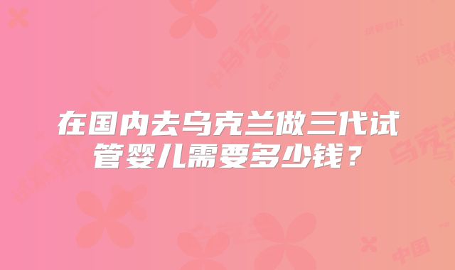 在国内去乌克兰做三代试管婴儿需要多少钱？