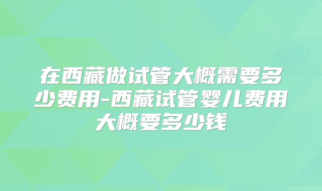在西藏做试管大概需要多少费用-西藏试管婴儿费用大概要多少钱