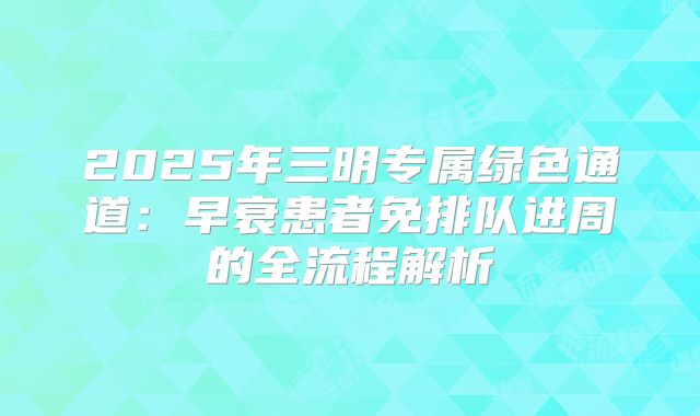 2025年三明专属绿色通道：早衰患者免排队进周的全流程解析