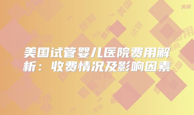 美国试管婴儿医院费用解析：收费情况及影响因素