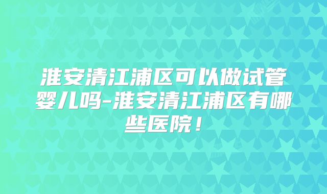 淮安清江浦区可以做试管婴儿吗-淮安清江浦区有哪些医院！