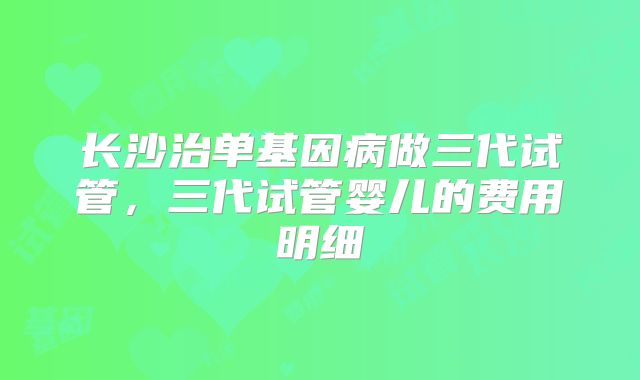 长沙治单基因病做三代试管，三代试管婴儿的费用明细