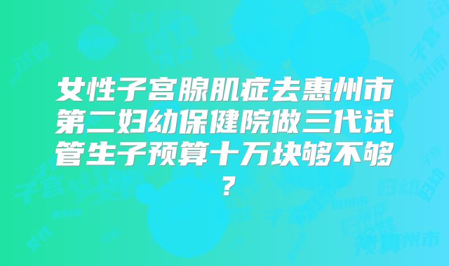女性子宫腺肌症去惠州市第二妇幼保健院做三代试管生子预算十万块够不够?