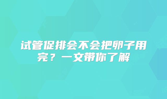 试管促排会不会把卵子用完？一文带你了解