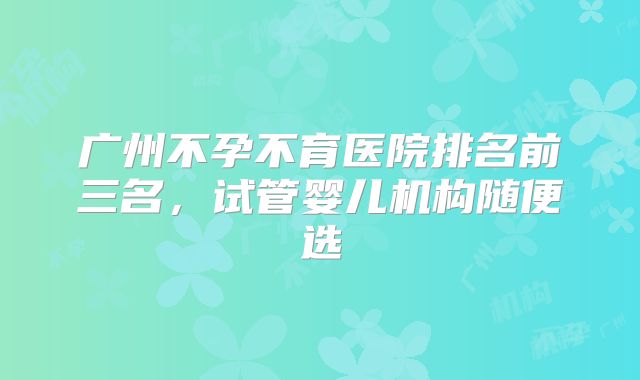 广州不孕不育医院排名前三名，试管婴儿机构随便选