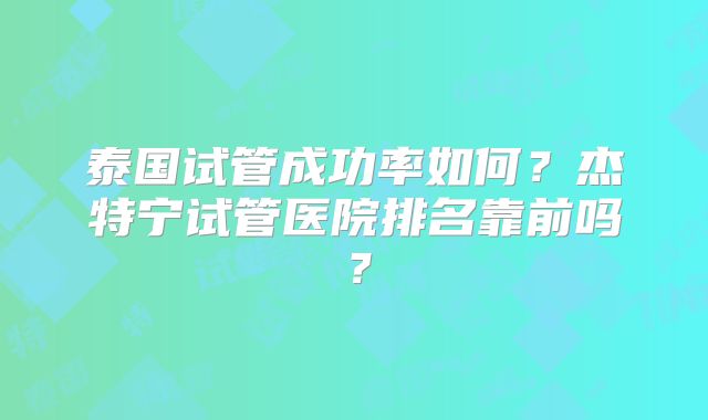 泰国试管成功率如何?杰特宁试管医院排名靠前吗?