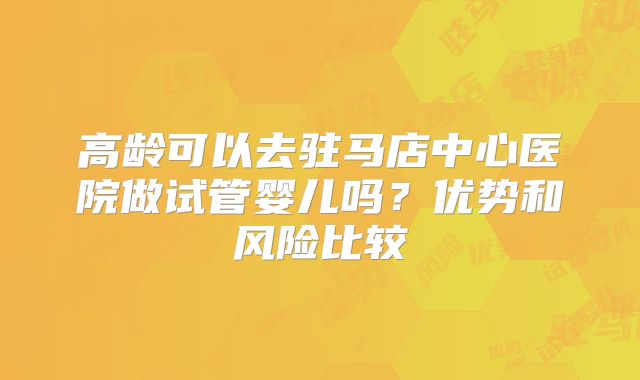 高龄可以去驻马店中心医院做试管婴儿吗？优势和风险比较