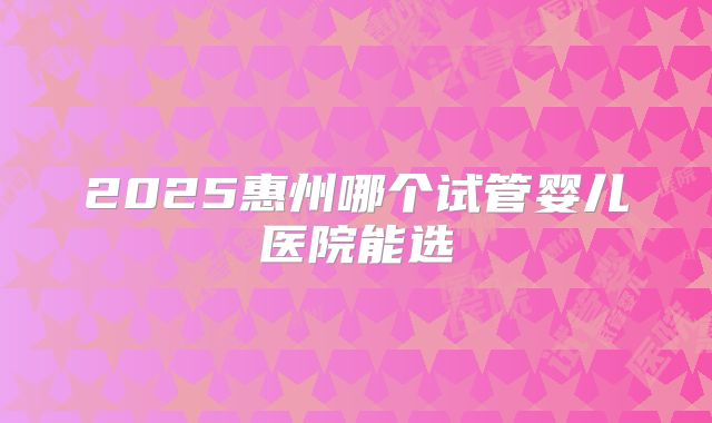 2025惠州哪个试管婴儿医院能选