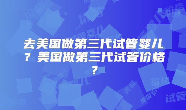 去美国做第三代试管婴儿？美国做第三代试管价格？