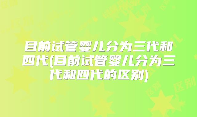 目前试管婴儿分为三代和四代(目前试管婴儿分为三代和四代的区别)