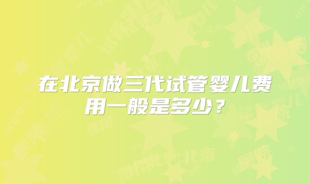 在北京做三代试管婴儿费用一般是多少？
