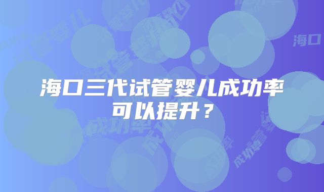 海口三代试管婴儿成功率可以提升？
