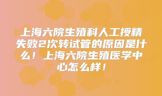 上海六院生殖科人工授精失败2次转试管的原因是什么！上海六院生殖医学中心怎么样！