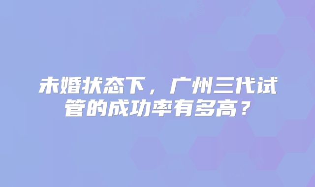 未婚状态下，广州三代试管的成功率有多高？