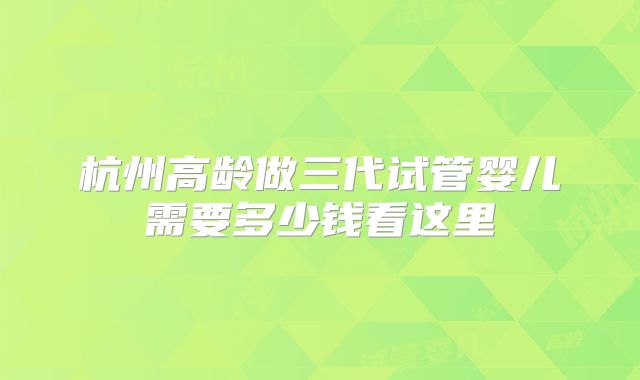 杭州高龄做三代试管婴儿需要多少钱看这里