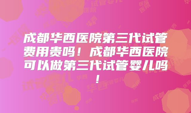 成都华西医院第三代试管费用贵吗！成都华西医院可以做第三代试管婴儿吗！