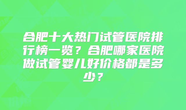 合肥十大热门试管医院排行榜一览?合肥哪家医院做试管婴儿好价格都是多少?