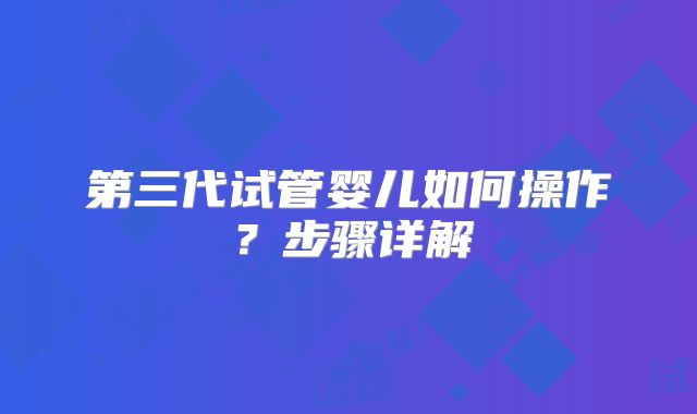 第三代试管婴儿如何操作？步骤详解