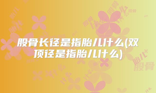 股骨长径是指胎儿什么(双顶径是指胎儿什么)