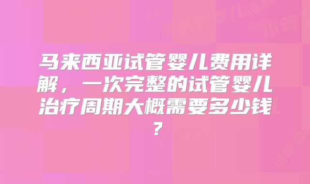 马来西亚试管婴儿费用详解，一次完整的试管婴儿治疗周期大概需要多少钱？