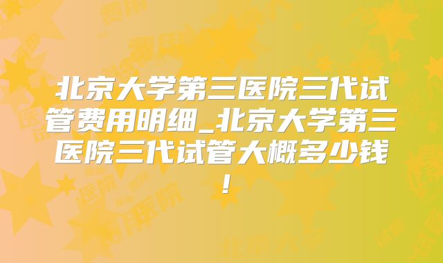 北京大学第三医院三代试管费用明细_北京大学第三医院三代试管大概多少钱！