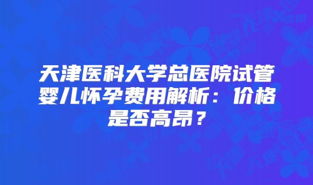 天津医科大学总医院试管婴儿怀孕费用解析:价格是否高昂?