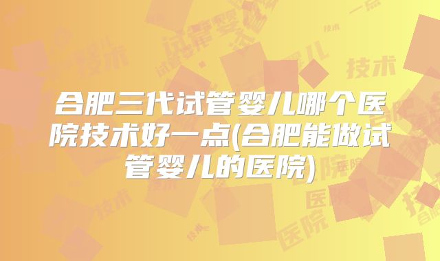合肥三代试管婴儿哪个医院技术好一点(合肥能做试管婴儿的医院)