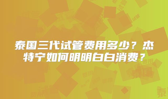 泰国三代试管费用多少？杰特宁如何明明白白消费？
