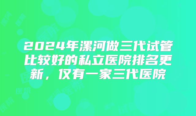 2024年漯河做三代试管比较好的私立医院排名更新，仅有一家三代医院