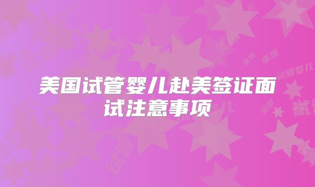 美国试管婴儿赴美签证面试注意事项