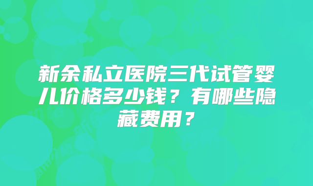 新余私立医院三代试管婴儿价格多少钱？有哪些隐藏费用？