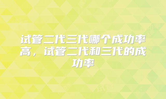 试管二代三代哪个成功率高，试管二代和三代的成功率