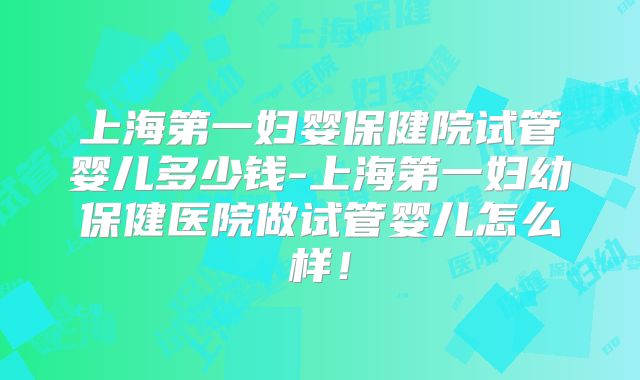 上海第一妇婴保健院试管婴儿多少钱-上海第一妇幼保健医院做试管婴儿怎么样！