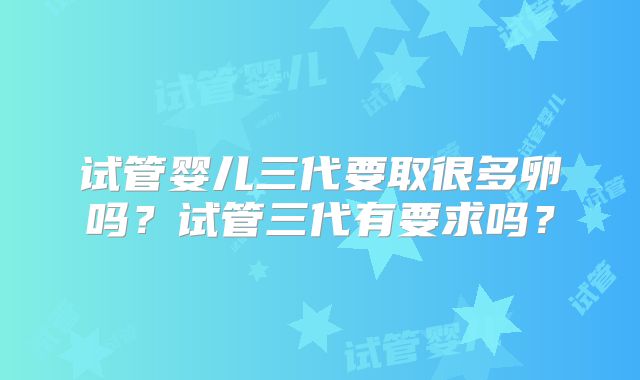 试管婴儿三代要取很多卵吗？试管三代有要求吗？