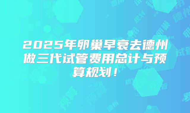 2025年卵巢早衰去德州做三代试管费用总计与预算规划！
